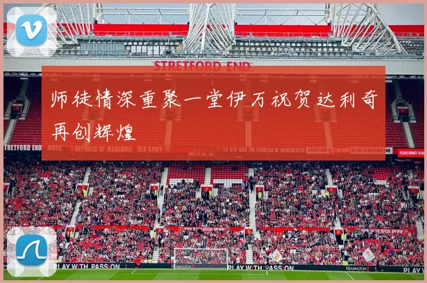 师徒情深重聚一堂伊万祝贺达利奇再创辉煌