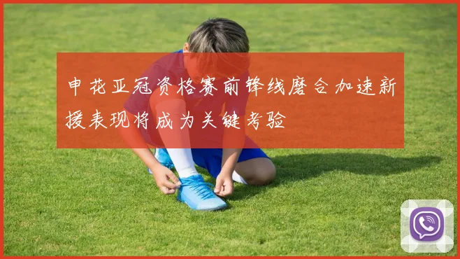 申花亚冠资格赛前锋线磨合加速新援表现将成为关键考验