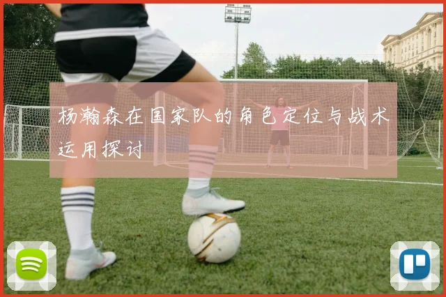 杨瀚森在国家队的角色定位与战术运用探讨
