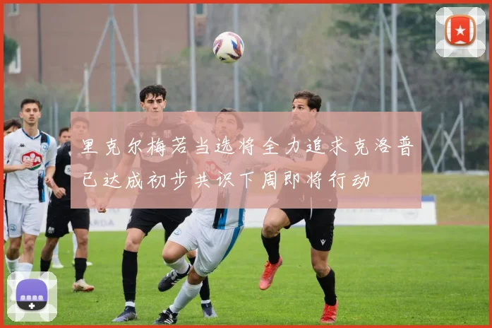 里克尔梅若当选将全力追求克洛普已达成初步共识下周即将行动