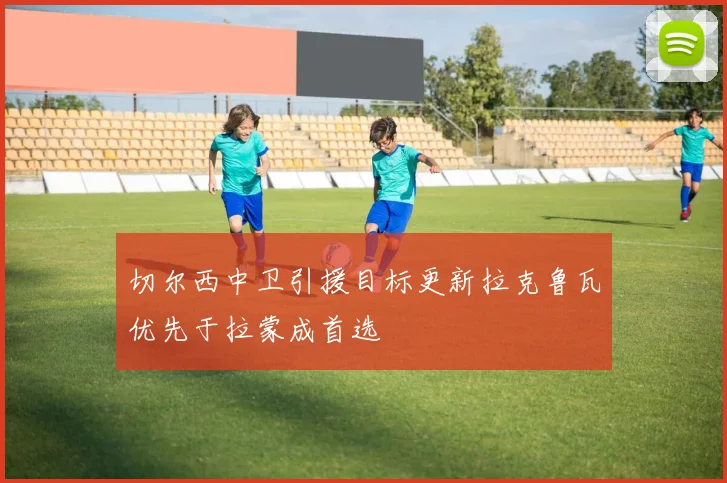 切尔西中卫引援目标更新拉克鲁瓦优先于拉蒙成首选