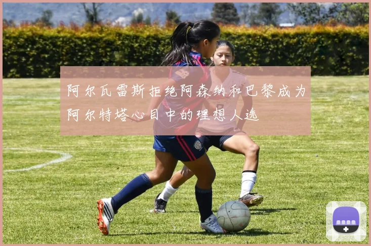 阿尔瓦雷斯拒绝阿森纳和巴黎成为阿尔特塔心目中的理想人选